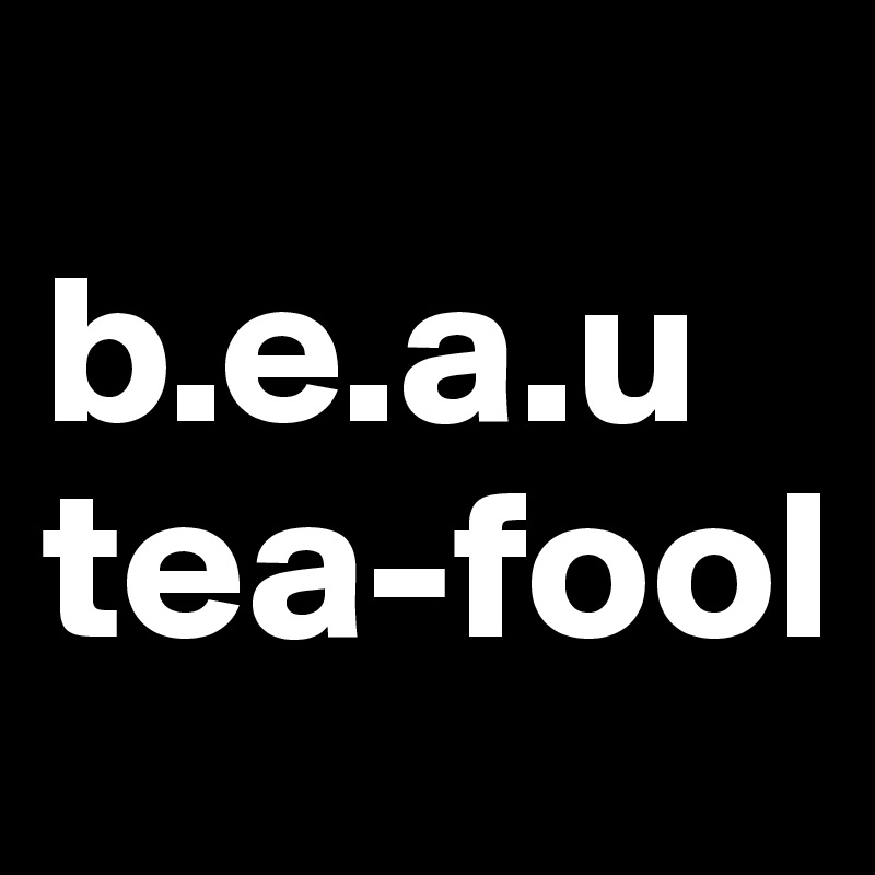 
b.e.a.u
tea-fool