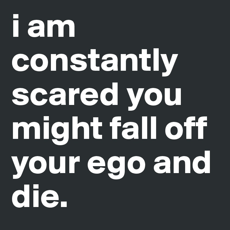 i am constantly scared you might fall off your ego and die.