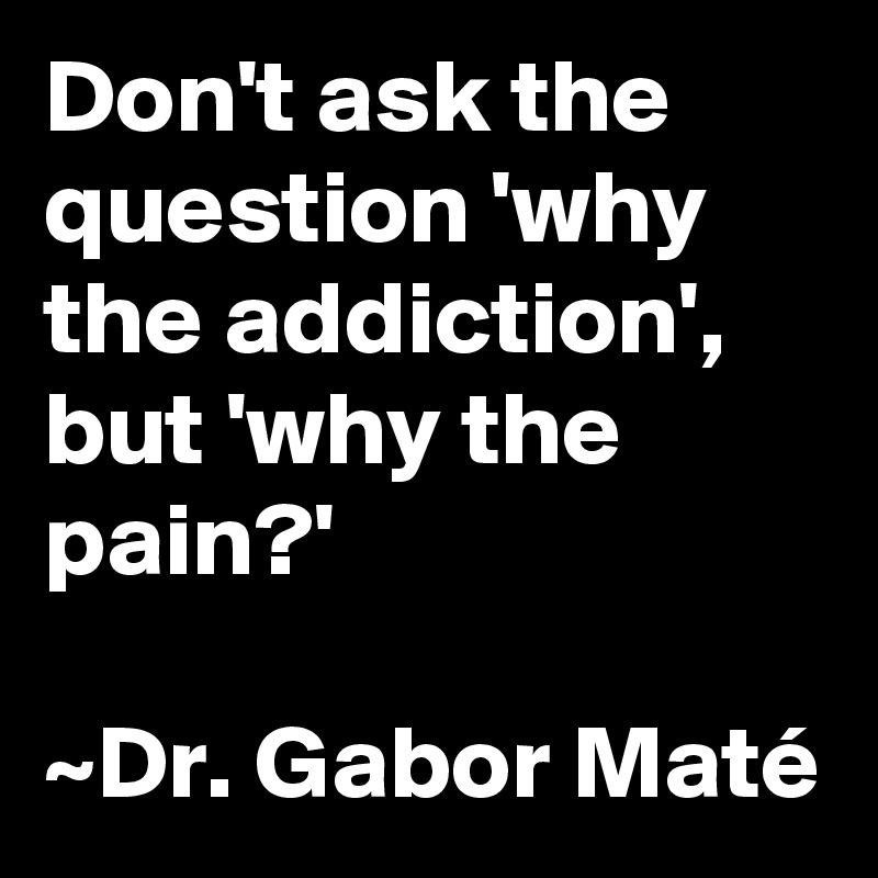 Don't ask the question 'why the addiction', but 'why the pain?'

~Dr. Gabor Maté