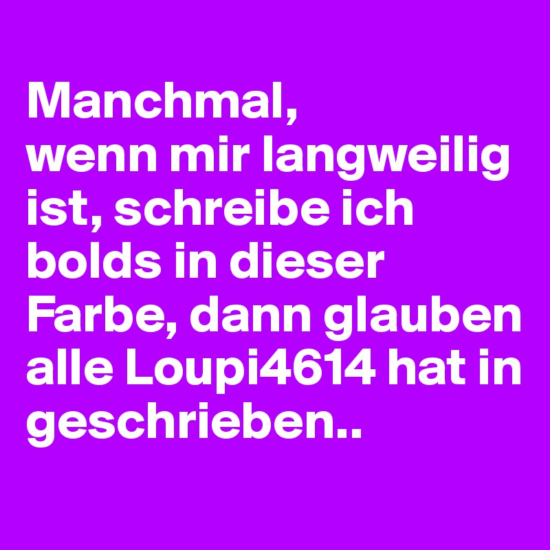 
Manchmal, 
wenn mir langweilig ist, schreibe ich bolds in dieser Farbe, dann glauben alle Loupi4614 hat in geschrieben..
