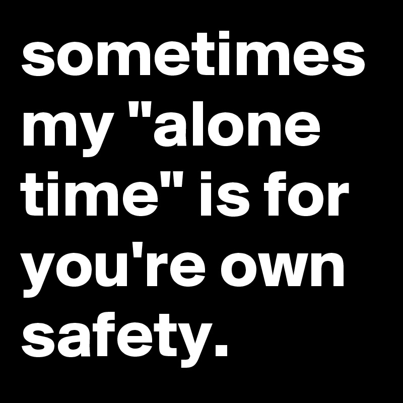 sometimes my "alone time" is for you're own safety.