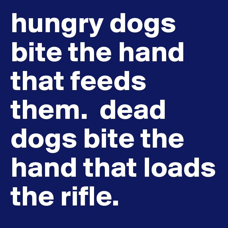 hungry dogs bite the hand that feeds them.  dead dogs bite the hand that loads the rifle.