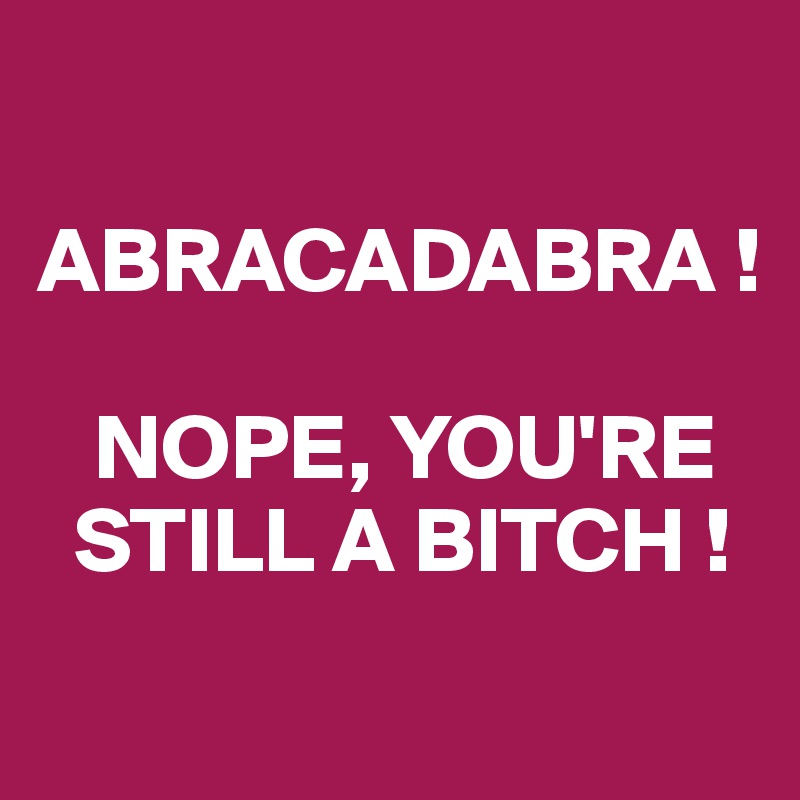 

ABRACADABRA !

   NOPE, YOU'RE
  STILL A BITCH !
