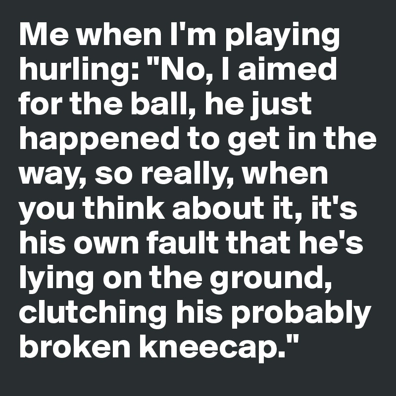Me when I'm playing hurling: "No, I aimed for the ball, he just happened to get in the way, so really, when you think about it, it's his own fault that he's lying on the ground, clutching his probably broken kneecap." 