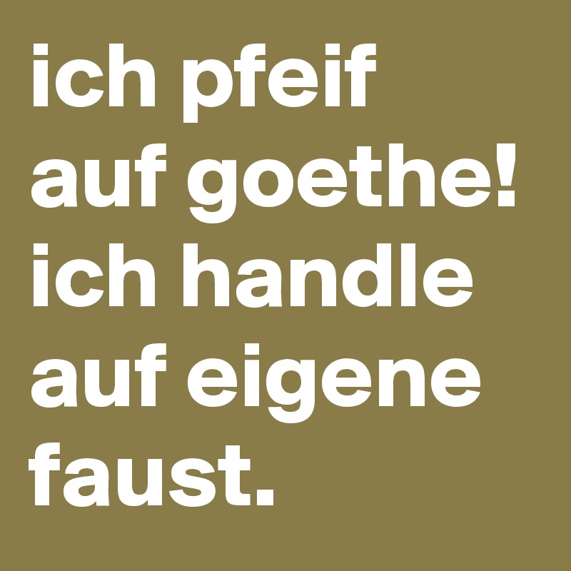 ich pfeif auf goethe! ich handle  auf eigene faust.
