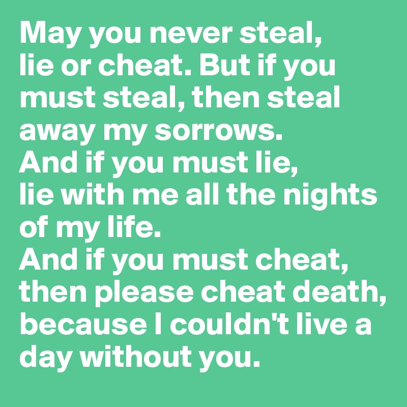 May you never steal, 
lie or cheat. But if you must steal, then steal away my sorrows. 
And if you must lie, 
lie with me all the nights of my life. 
And if you must cheat, then please cheat death, because I couldn't live a day without you.