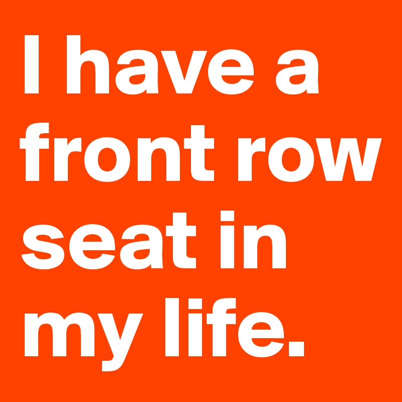 I have a front row seat in my life.