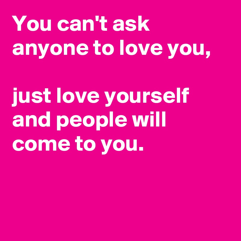 You can't ask anyone to love you,

just love yourself and people will come to you.


