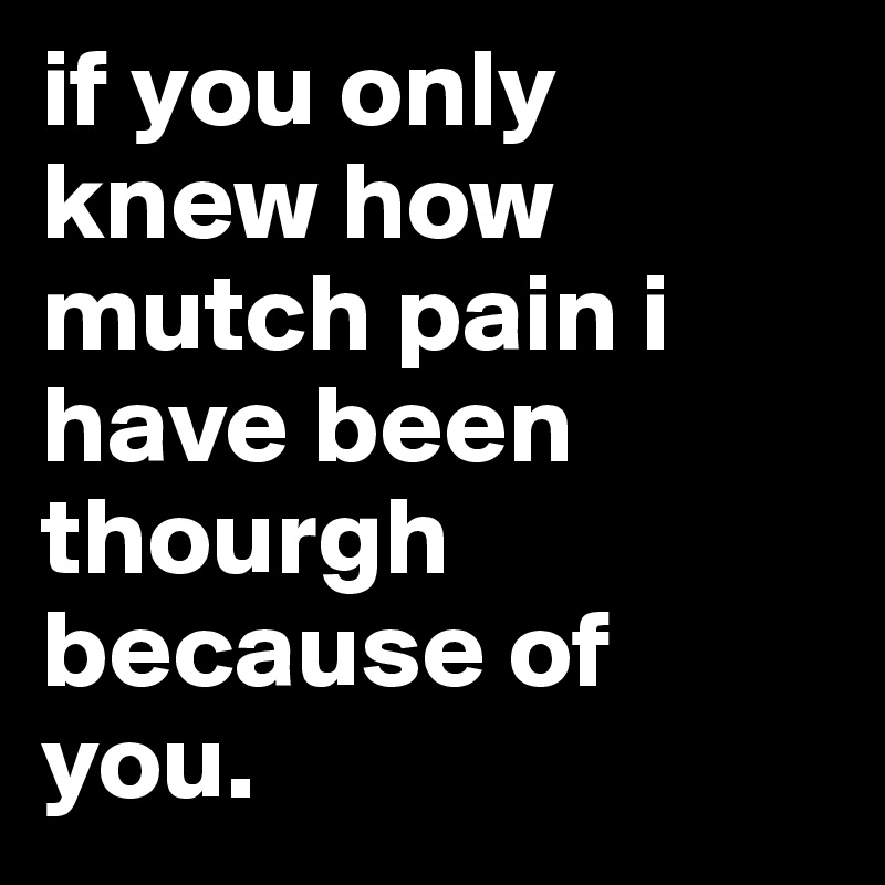 if you only knew how mutch pain i have been thourgh because of you. 