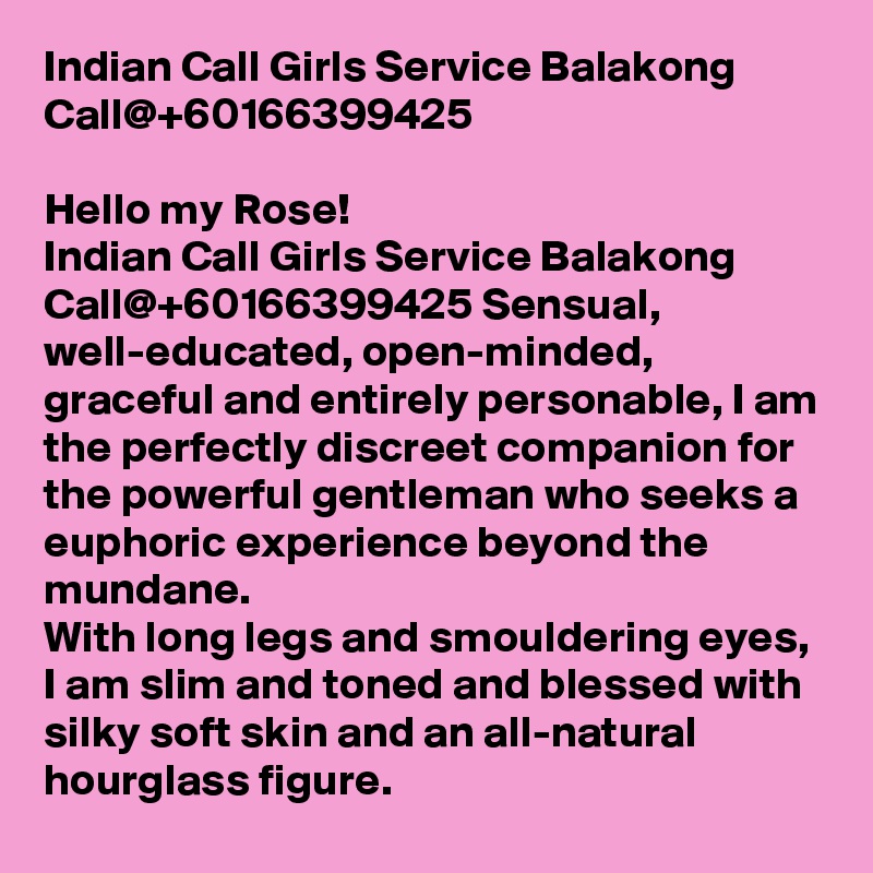 Indian Call Girls Service Balakong Call@+60166399425

Hello my Rose!
Indian Call Girls Service Balakong Call@+60166399425 Sensual, well-educated, open-minded, graceful and entirely personable, I am the perfectly discreet companion for the powerful gentleman who seeks a euphoric experience beyond the mundane.
With long legs and smouldering eyes, I am slim and toned and blessed with silky soft skin and an all-natural hourglass figure.