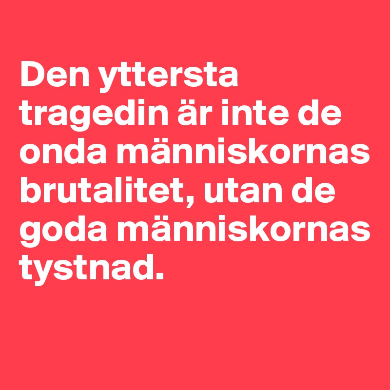 
Den yttersta tragedin är inte de onda människornas brutalitet, utan de goda människornas tystnad.