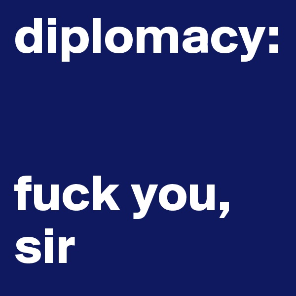 diplomacy: 


fuck you, sir