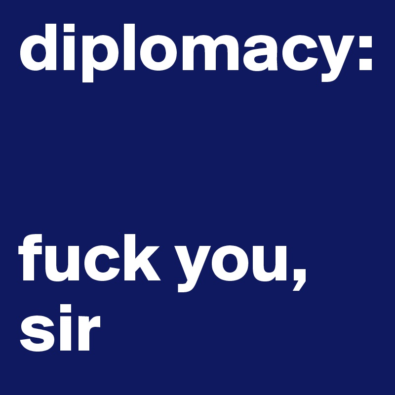 diplomacy: 


fuck you, sir