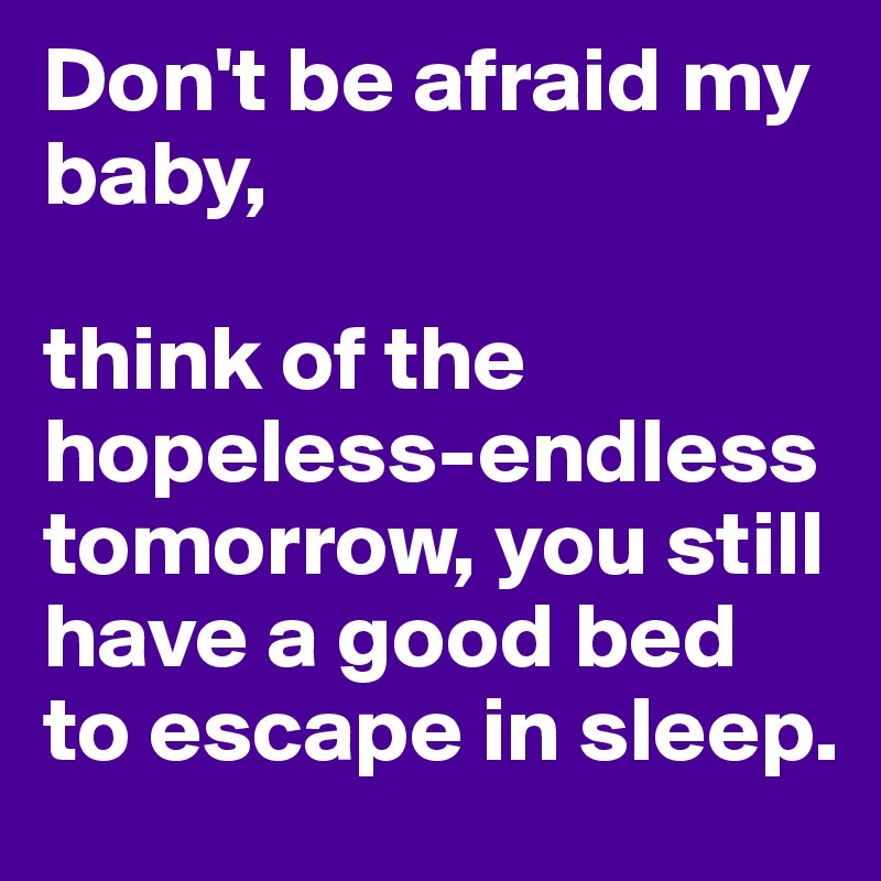 Don't be afraid my baby, 

think of the hopeless-endless tomorrow, you still have a good bed to escape in sleep.