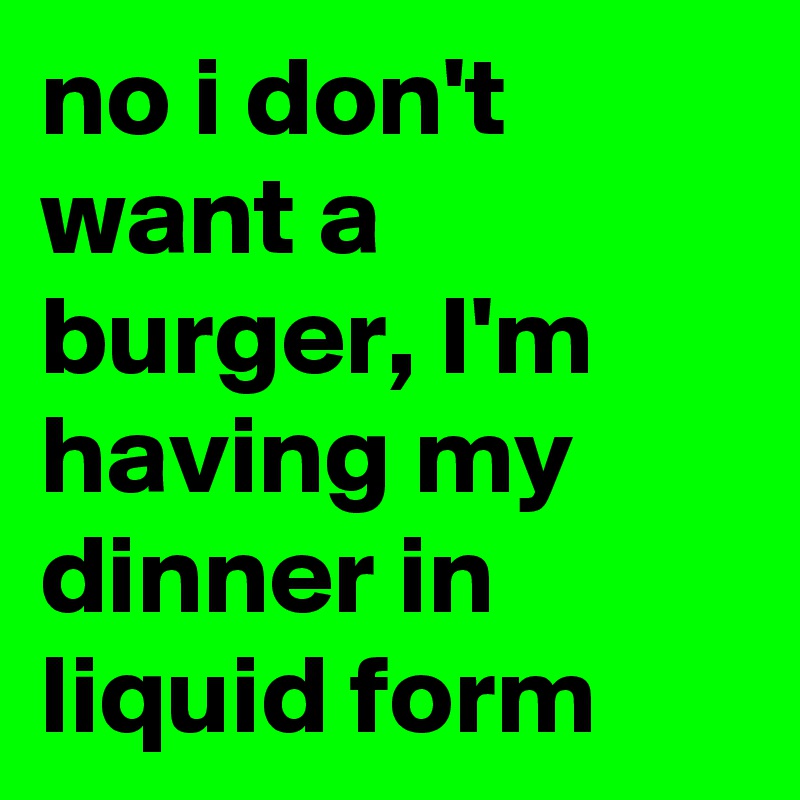 no i don't want a burger, I'm having my dinner in liquid form