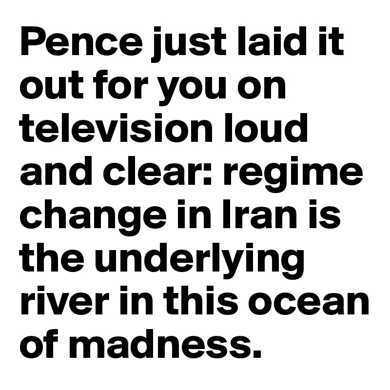 Pence just laid it out for you on television loud and clear: regime change in Iran is the underlying river in this ocean of madness.