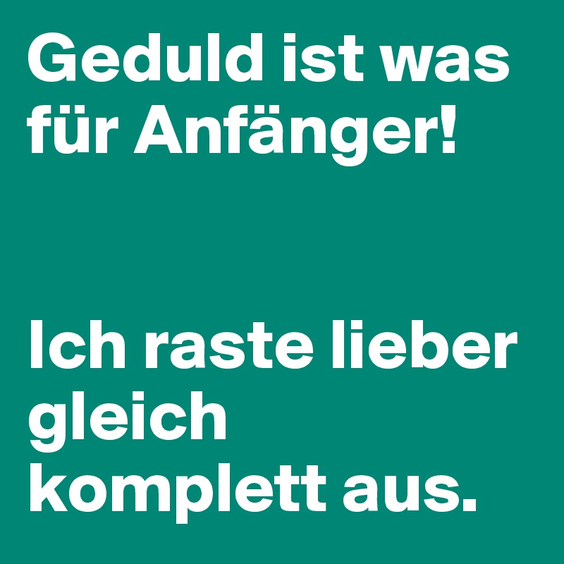 Geduld ist was für Anfänger! 


Ich raste lieber gleich komplett aus.