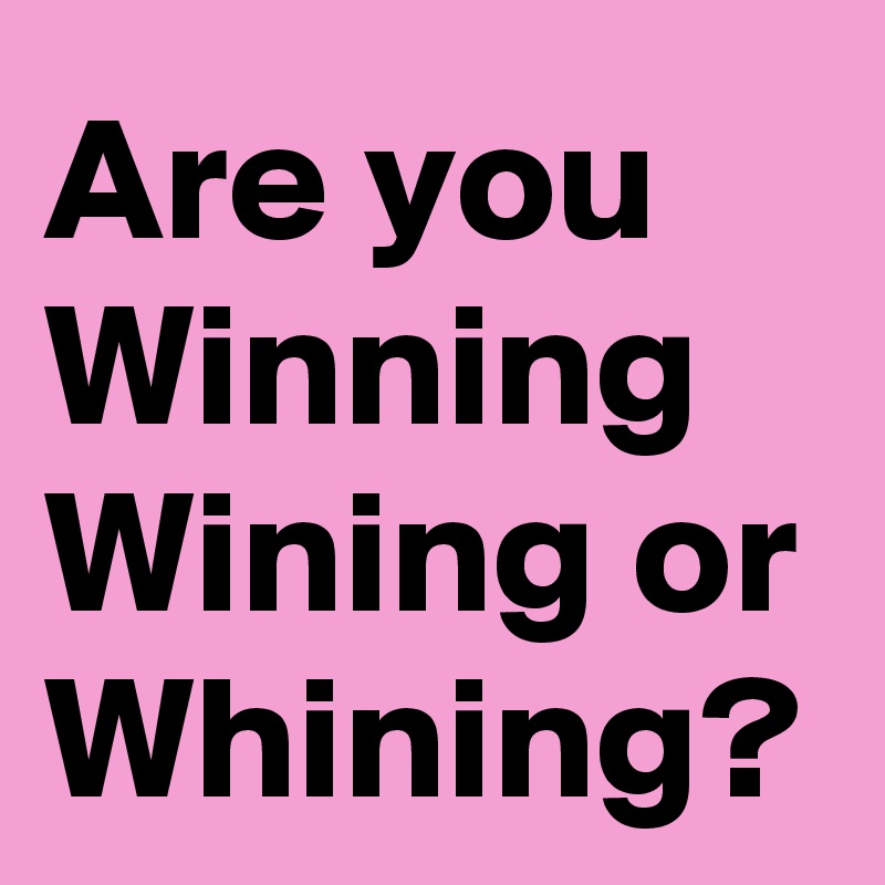 Are you Winning
Wining or
Whining?