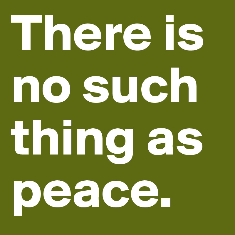 There is no such thing as peace. 