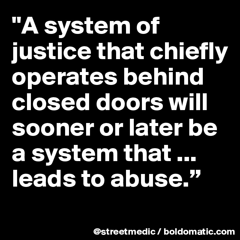 "A system of justice that chiefly operates behind closed doors will sooner or later be a system that ... leads to abuse.”
