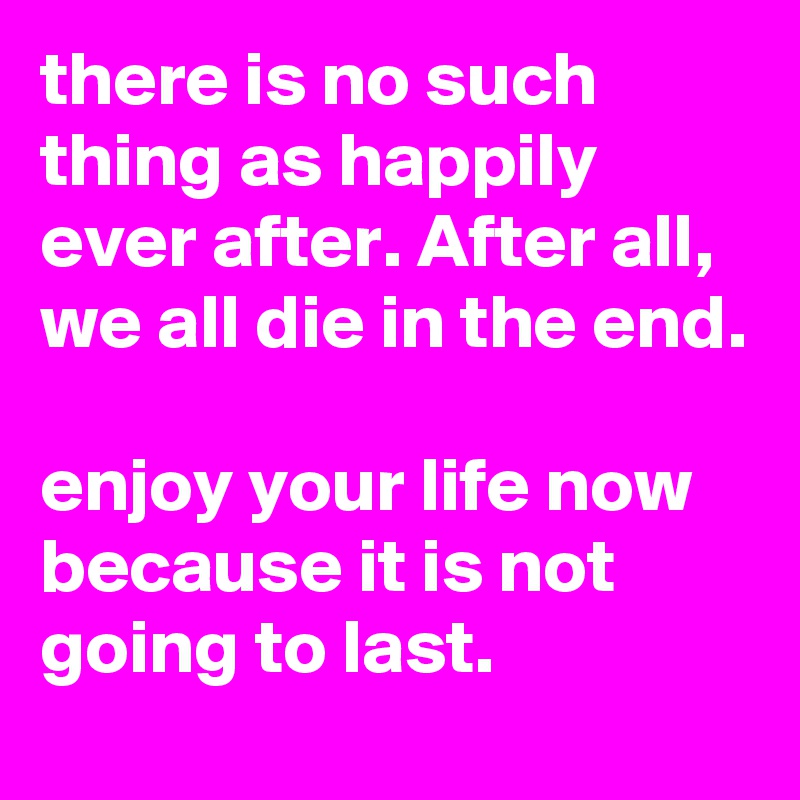 there is no such thing as happily ever after. After all, we all die in the end.

enjoy your life now because it is not going to last. 