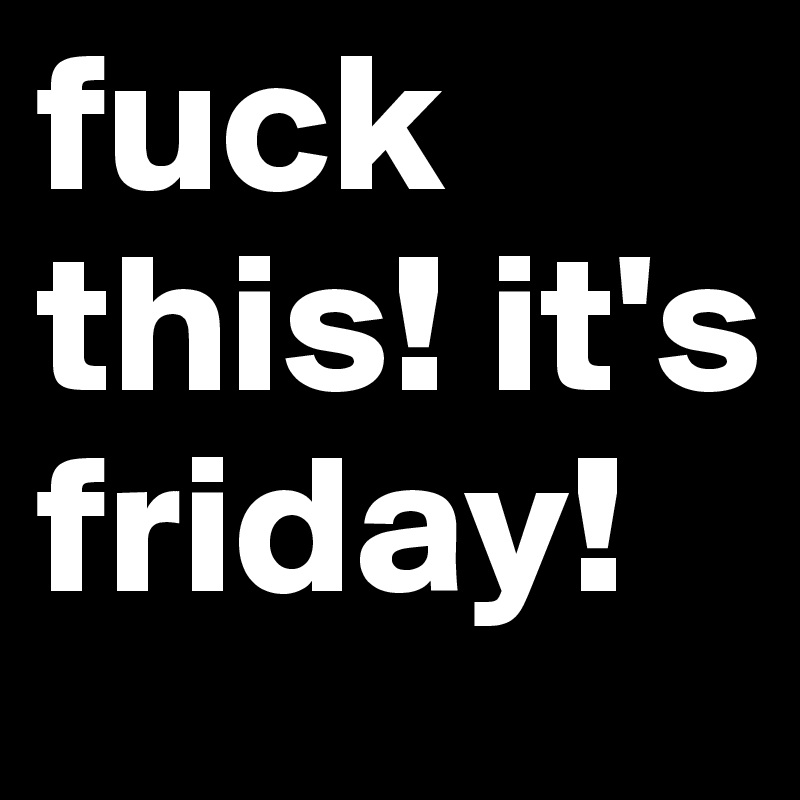 fuck this! it's friday!