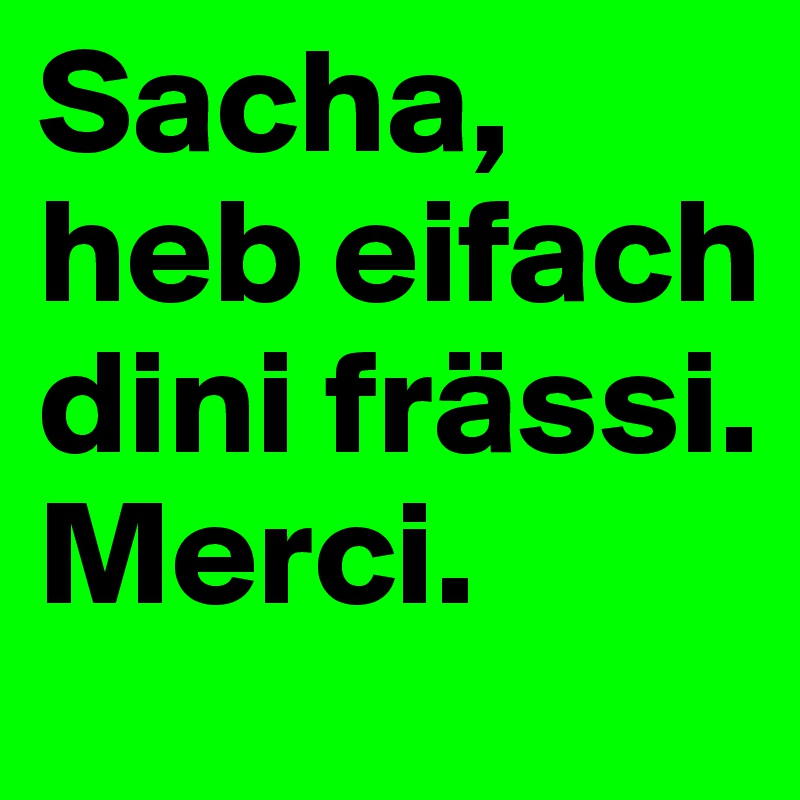 Sacha, heb eifach dini frässi. Merci.