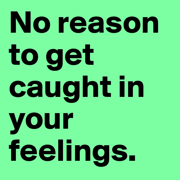 No reason to get caught in your feelings.