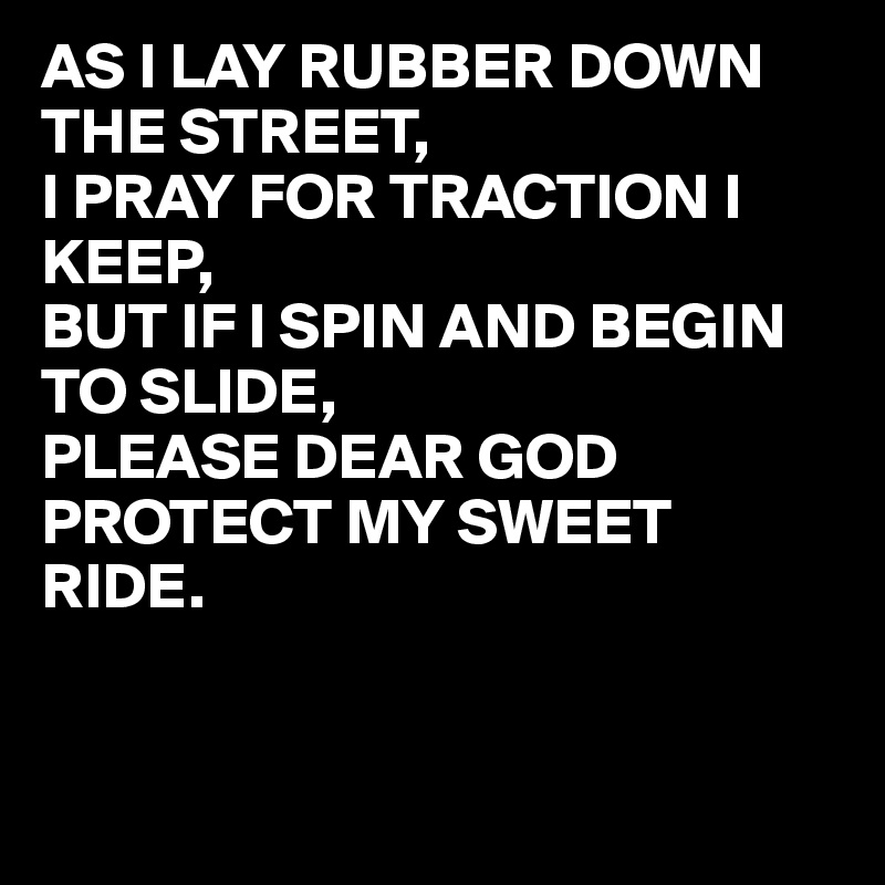 AS I LAY RUBBER DOWN THE STREET,
I PRAY FOR TRACTION I KEEP,
BUT IF I SPIN AND BEGIN TO SLIDE,
PLEASE DEAR GOD PROTECT MY SWEET RIDE.


