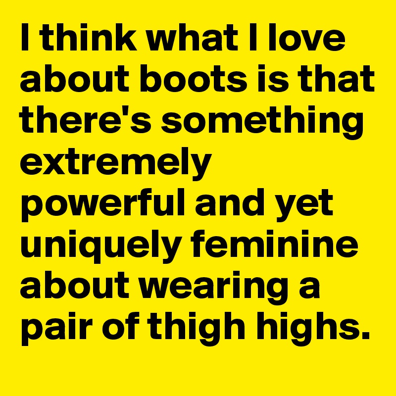 I think what I love about boots is that there's something extremely powerful and yet uniquely feminine about wearing a pair of thigh highs. 
