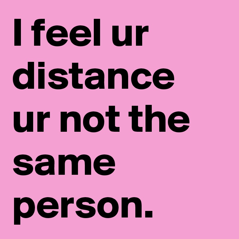 I feel ur distance ur not the same person.