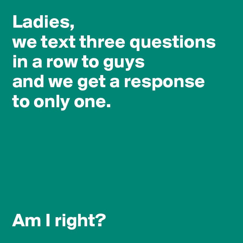 Ladies,
we text three questions in a row to guys
and we get a response
to only one.





Am I right?