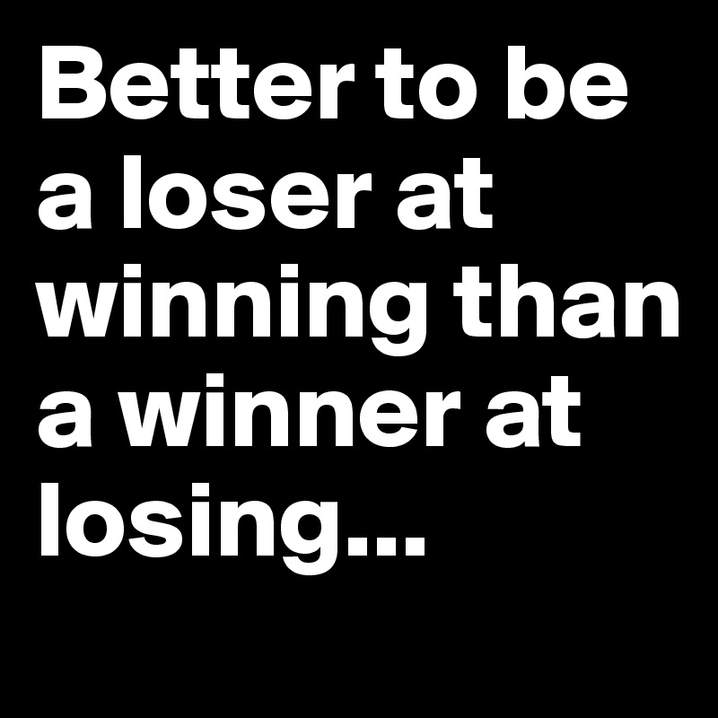 Better to be a loser at winning than a winner at losing...