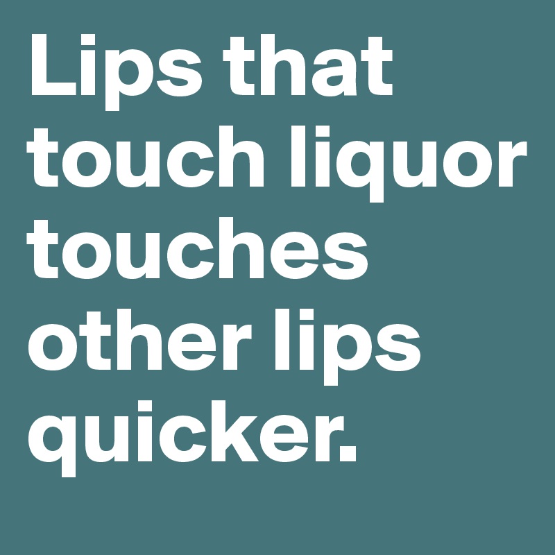 Lips that touch liquor touches other lips quicker.