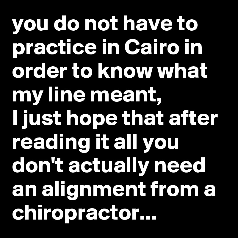 you do not have to practice in Cairo in order to know what my line meant, 
I just hope that after reading it all you don't actually need an alignment from a chiropractor...