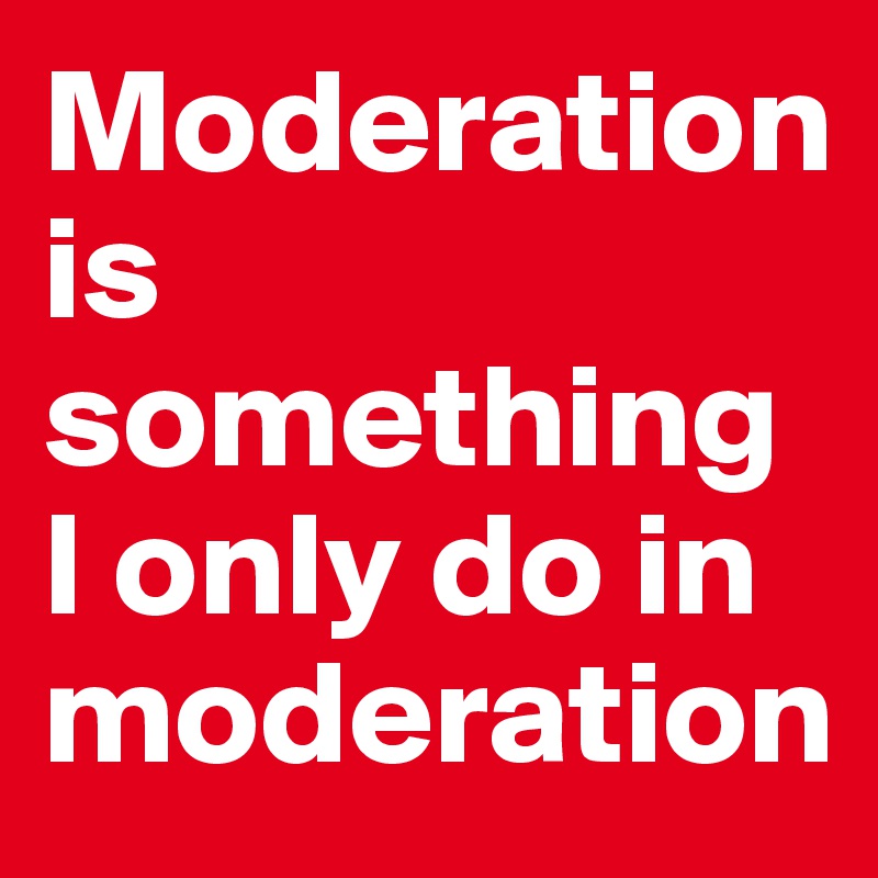Moderation is something I only do in moderation