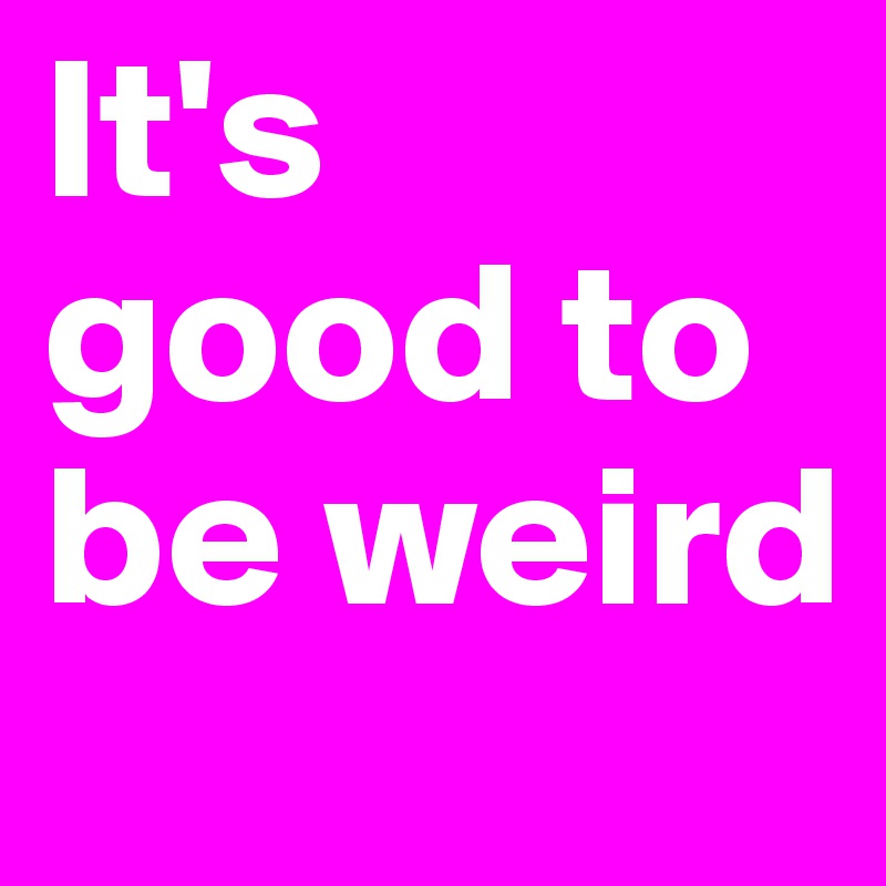 It's good to be weird
