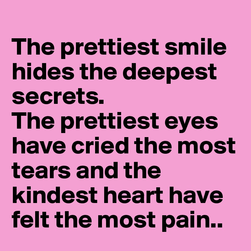 
The prettiest smile
hides the deepest secrets.
The prettiest eyes have cried the most tears and the kindest heart have felt the most pain..