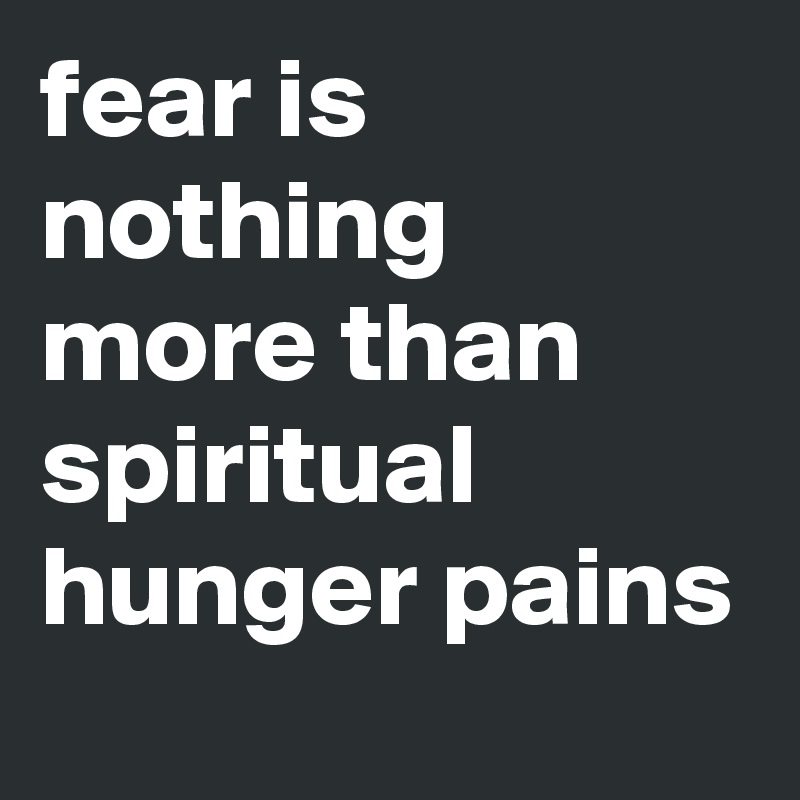 fear is nothing more than spiritual hunger pains