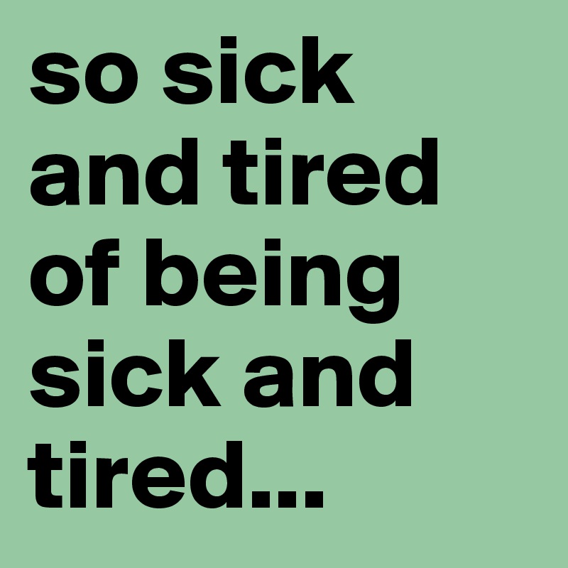 so sick and tired of being sick and tired...