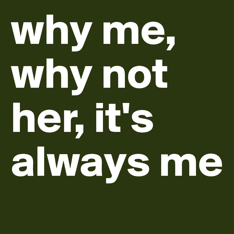 why me, why not her, it's always me