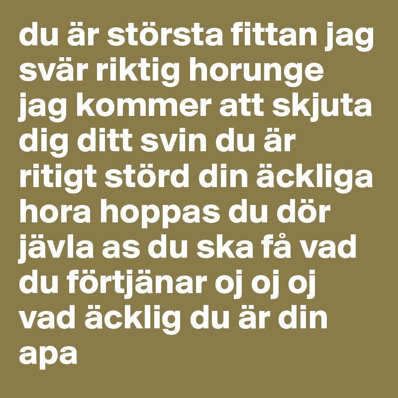 du är största fittan jag svär riktig horunge jag kommer att skjuta dig ditt svin du är ritigt störd din äckliga hora hoppas du dör jävla as du ska få vad du förtjänar oj oj oj vad äcklig du är din apa