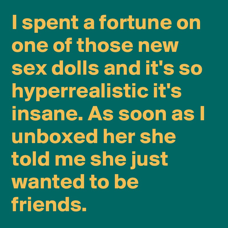 I spent a fortune on one of those new sex dolls and it's so hyperrealistic it's insane. As soon as I unboxed her she told me she just wanted to be friends.