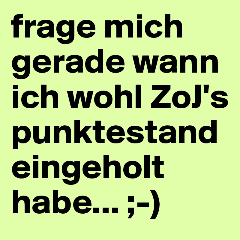 frage mich gerade wann ich wohl ZoJ's punktestand eingeholt habe... ;-) 
