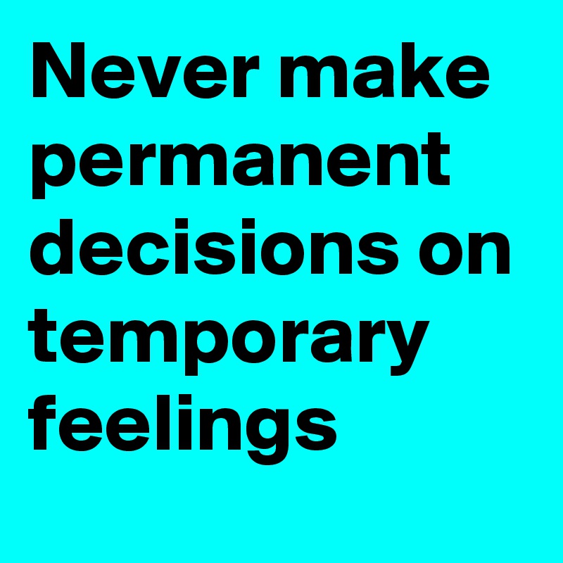 Never make permanent decisions on temporary feelings