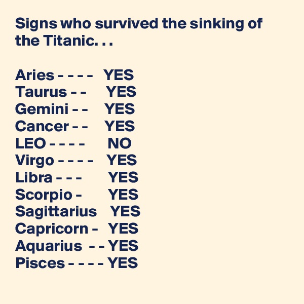 Signs who survived the sinking of the Titanic. . . 

Aries - - - -   YES
Taurus - -      YES
Gemini - -     YES
Cancer - -     YES
LEO - - - -       NO
Virgo - - - -    YES
Libra - - -        YES
Scorpio -        YES
Sagittarius    YES
Capricorn -   YES
Aquarius  - - YES
Pisces - - - - YES  
