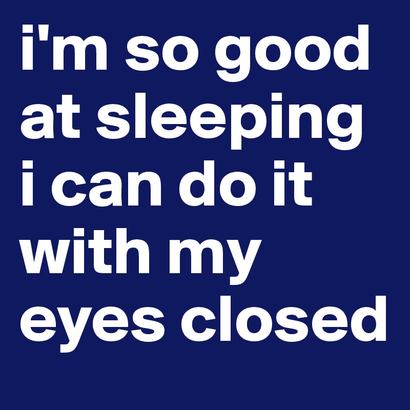i'm so good at sleeping i can do it with my eyes closed