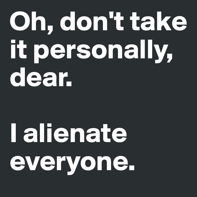 Oh, don't take it personally, dear. 

I alienate everyone.