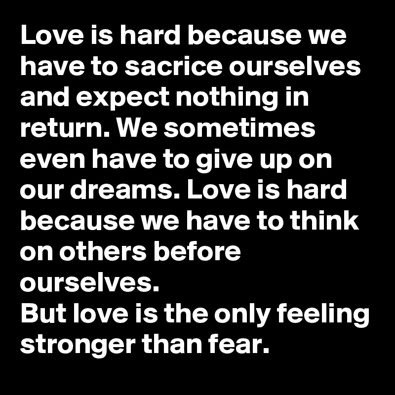 Love is hard because we have to sacrice ourselves and expect nothing in return. We sometimes even have to give up on our dreams. Love is hard because we have to think on others before ourselves. 
But love is the only feeling stronger than fear. 