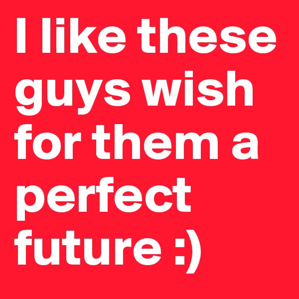 I like these guys wish for them a perfect future :)